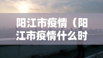 阳江市疫情（阳江市疫情什么时候解除）