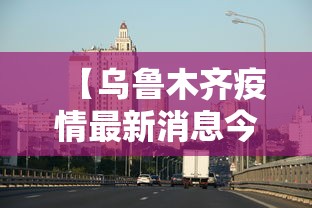 【乌鲁木齐疫情最新消息今天/乌鲁木齐疫情最新情况今日新增】