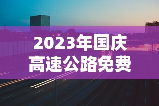 2023年国庆高速公路免费时间表/2022国庆节高速公路免费几天