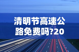 清明节高速公路免费吗?2022/清明节高速公路免费吗?几点开始