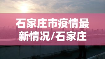 石家庄市疫情最新情况/石家庄市最新疫情名单