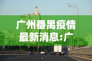 广州番禺疫情最新消息:广州番禺疫情最新消息,分布在那,还剩多人例?