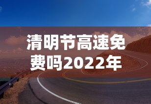 清明节高速免费吗2022年:清明节高速免费吗2022年免费几天啊现在 清明节高速免费吗2022年:清明节高速免费吗2022年免费几天啊现在