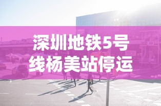 深圳地铁5号线杨美站停运/深圳地铁5号线最迟几点结束时间