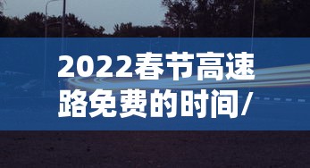 2022春节高速路免费的时间/2022春节高速路免费时间表