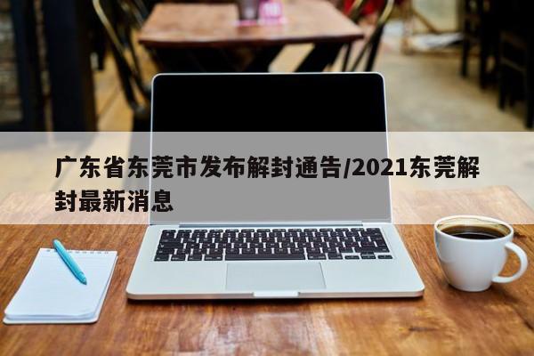 广东省东莞市发布解封通告/2021东莞解封最新消息