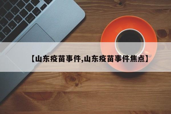 【山东疫苗事件,山东疫苗事件焦点】