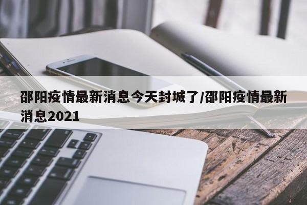 邵阳疫情最新消息今天封城了/邵阳疫情最新消息2021
