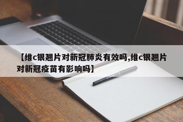 【维c银翘片对新冠肺炎有效吗,维c银翘片对新冠疫苗有影响吗】