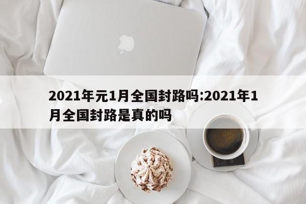 2021年元1月全国封路吗:2021年1月全国封路是真的吗