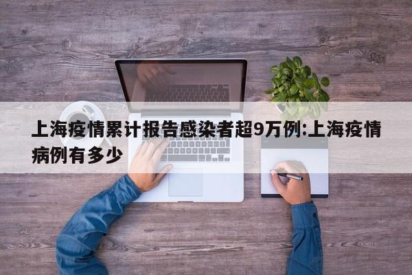 上海疫情累计报告感染者超9万例:上海疫情病例有多少