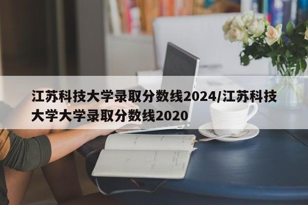 江苏科技大学录取分数线2024/江苏科技大学大学录取分数线2020