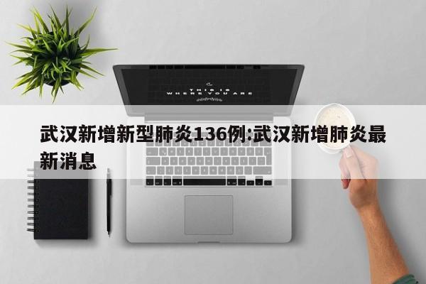 武汉新增新型肺炎136例:武汉新增肺炎最新消息