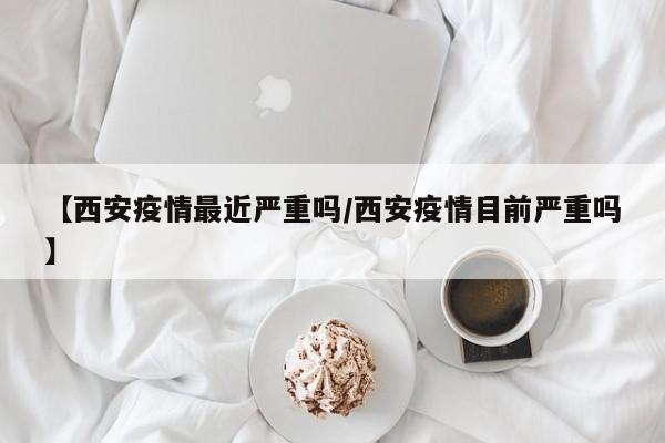 【西安疫情最近严重吗/西安疫情目前严重吗】