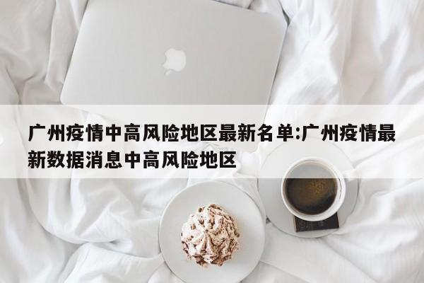 广州疫情中高风险地区最新名单:广州疫情最新数据消息中高风险地区