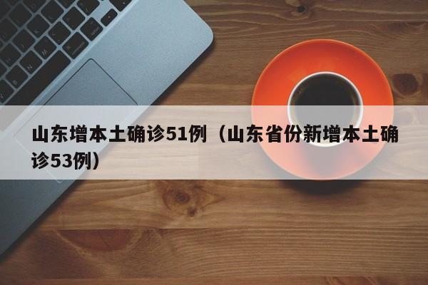 山东增本土确诊51例(山东省份新增本土确诊53例)