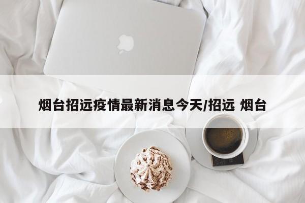 烟台招远疫情最新消息今天/招远 烟台