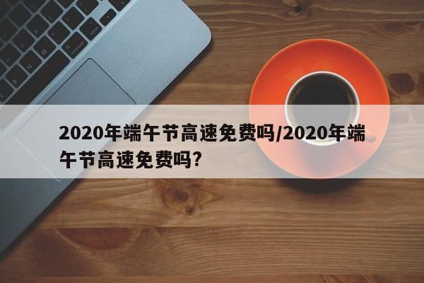 2020年端午节高速免费吗/2020年端午节高速免费吗?