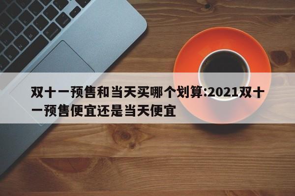 双十一预售和当天买哪个划算:2021双十一预售便宜还是当天便宜
