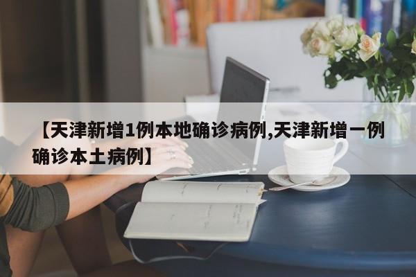 【天津新增1例本地确诊病例,天津新增一例确诊本土病例】