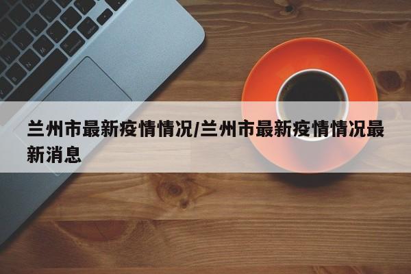 兰州市最新疫情情况/兰州市最新疫情情况最新消息