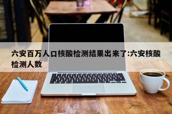 六安百万人口核酸检测结果出来了:六安核酸检测人数