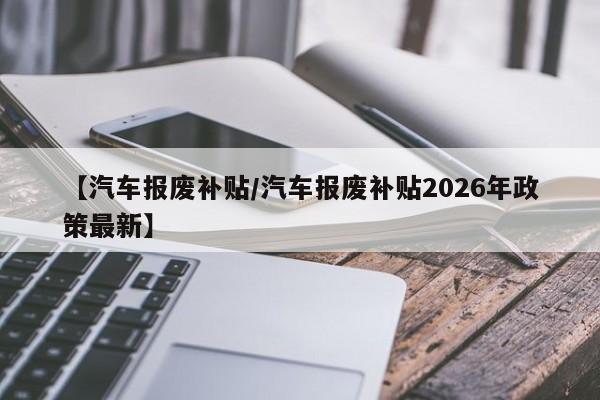 【汽车报废补贴/汽车报废补贴2026年政策最新】