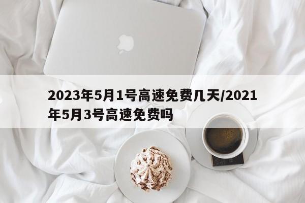 2023年5月1号高速免费几天/2021年5月3号高速免费吗