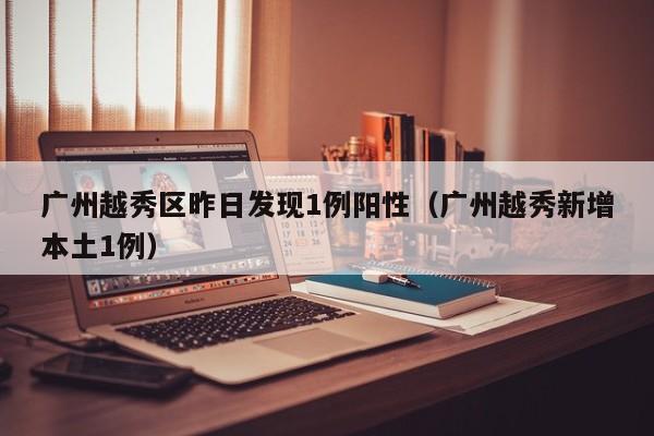 广州越秀区昨日发现1例阳性(广州越秀新增本土1例)