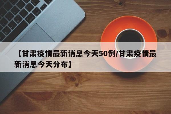 【甘肃疫情最新消息今天50例/甘肃疫情最新消息今天分布】
