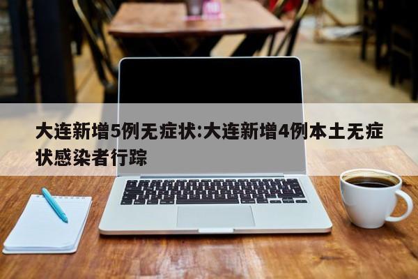 大连新增5例无症状:大连新增4例本土无症状感染者行踪