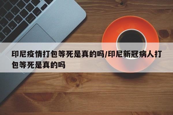 印尼疫情打包等死是真的吗/印尼新冠病人打包等死是真的吗