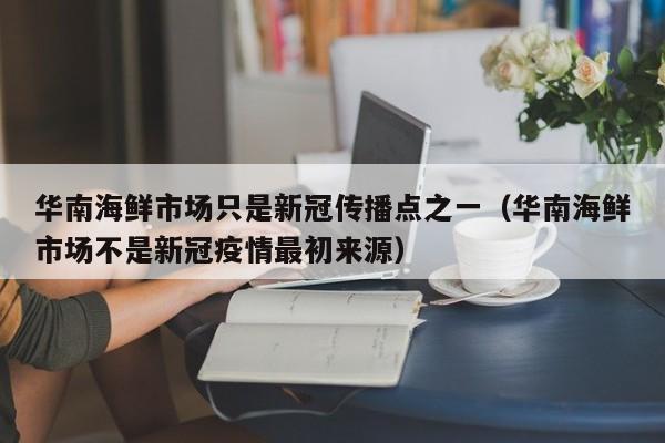 华南海鲜市场只是新冠传播点之一(华南海鲜市场不是新冠疫情最初来源)