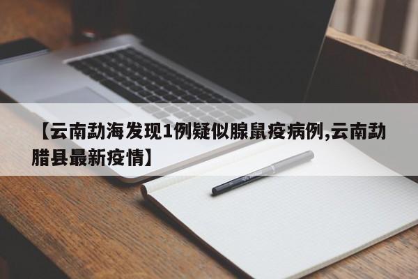 【云南勐海发现1例疑似腺鼠疫病例,云南勐腊县最新疫情】