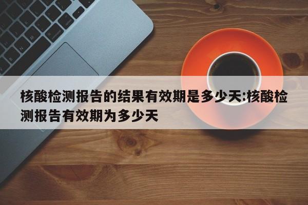 核酸检测报告的结果有效期是多少天:核酸检测报告有效期为多少天