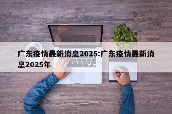广东疫情最新消息2025:广东疫情最新消息2025年