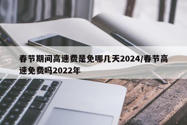 春节期间高速费是免哪几天2024/春节高速免费吗2022年