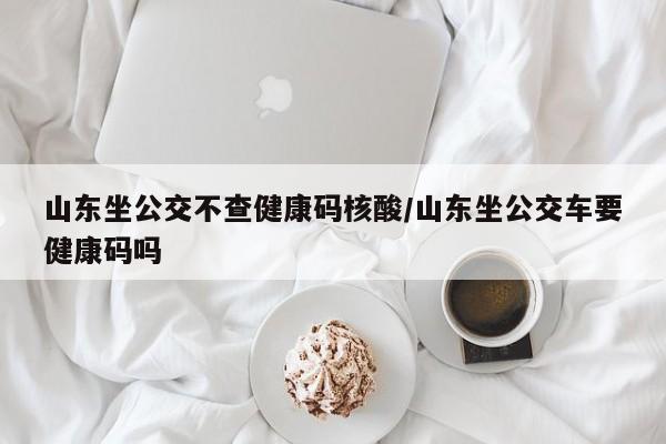 山东坐公交不查健康码核酸/山东坐公交车要健康码吗