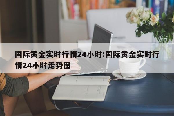 国际黄金实时行情24小时:国际黄金实时行情24小时走势图