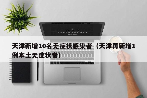天津新增10名无症状感染者(天津再新增1例本土无症状者)