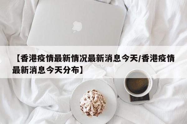【香港疫情最新情况最新消息今天/香港疫情最新消息今天分布】