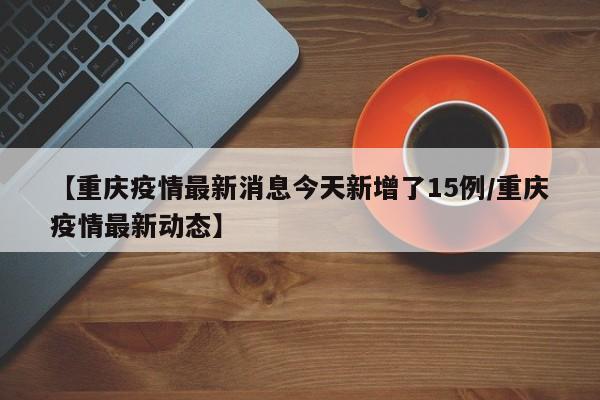 【重庆疫情最新消息今天新增了15例/重庆疫情最新动态】