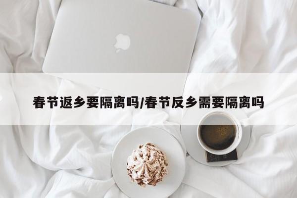 春节返乡要隔离吗/春节反乡需要隔离吗