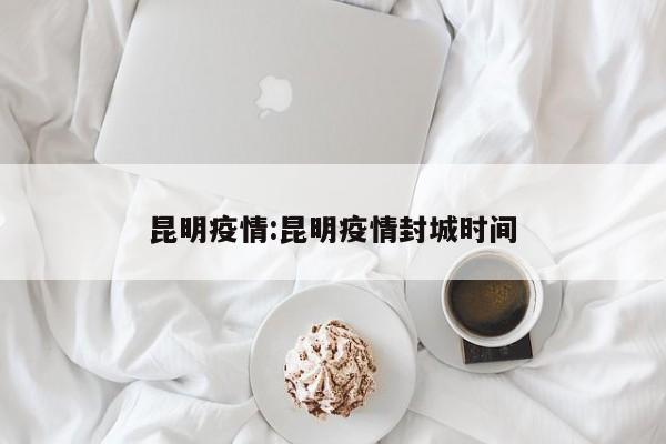 昆明疫情:昆明疫情封城时间