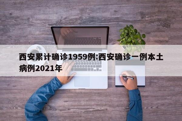 西安累计确诊1959例:西安确诊一例本土病例2021年