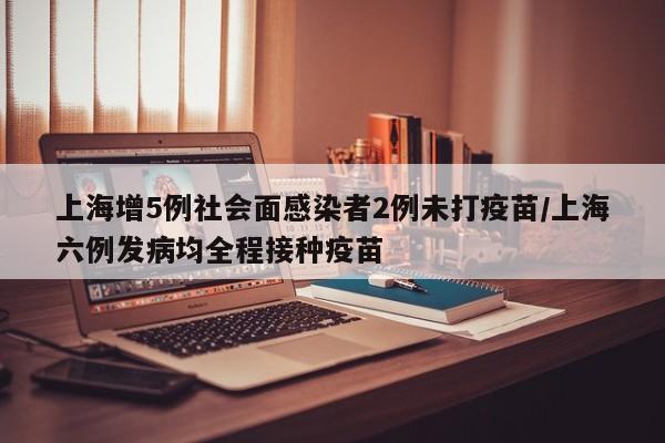上海增5例社会面感染者2例未打疫苗/上海六例发病均全程接种疫苗