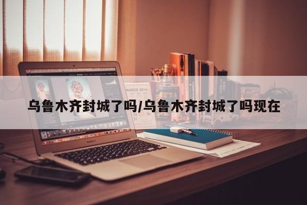 乌鲁木齐封城了吗/乌鲁木齐封城了吗现在