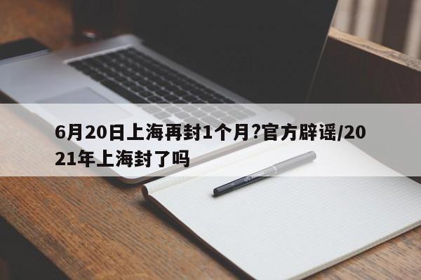 6月20日上海再封1个月?官方辟谣/2021年上海封了吗