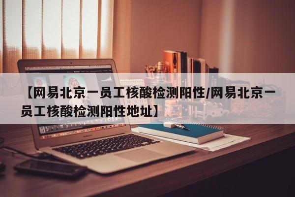 【网易北京一员工核酸检测阳性/网易北京一员工核酸检测阳性地址】