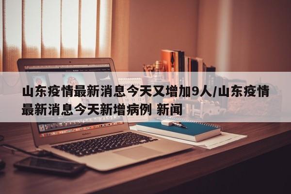山东疫情最新消息今天又增加9人/山东疫情最新消息今天新增病例 新闻